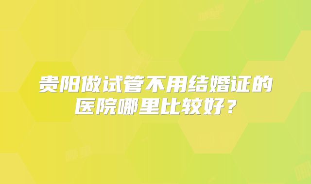 贵阳做试管不用结婚证的医院哪里比较好？