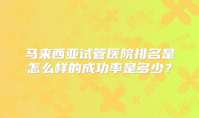 马来西亚试管医院排名是怎么样的成功率是多少？