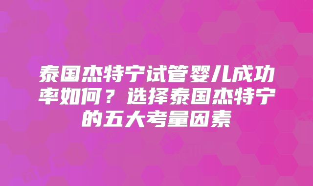 泰国杰特宁试管婴儿成功率如何？选择泰国杰特宁的五大考量因素