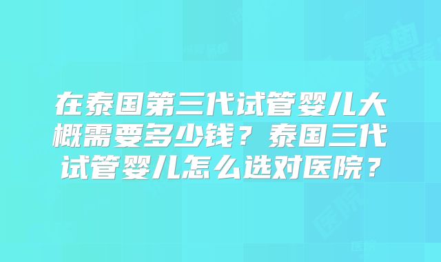 在泰国第三代试管婴儿大概需要多少钱？泰国三代试管婴儿怎么选对医院？
