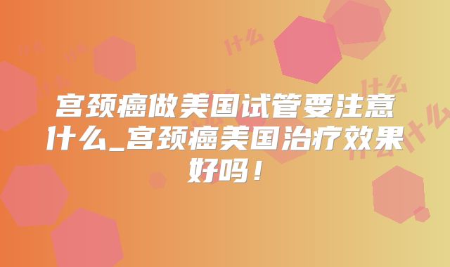 宫颈癌做美国试管要注意什么_宫颈癌美国治疗效果好吗！