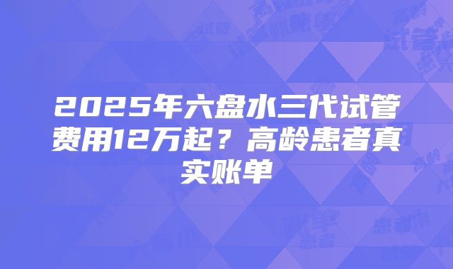 2025年六盘水三代试管费用12万起？高龄患者真实账单