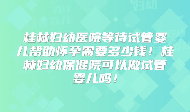 桂林妇幼医院等待试管婴儿帮助怀孕需要多少钱！桂林妇幼保健院可以做试管婴儿吗！