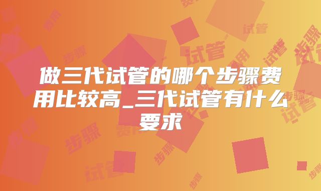 做三代试管的哪个步骤费用比较高_三代试管有什么要求