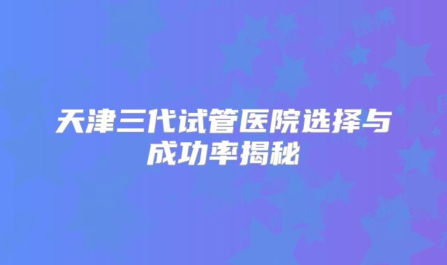 天津三代试管医院选择与成功率揭秘