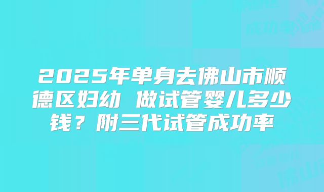 2025年单身去佛山市顺德区妇幼 做试管婴儿多少钱？附三代试管成功率