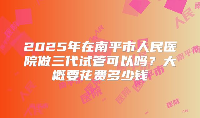 2025年在南平市人民医院做三代试管可以吗？大概要花费多少钱