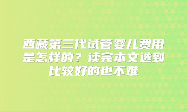 西藏第三代试管婴儿费用是怎样的？读完本文选到比较好的也不难
