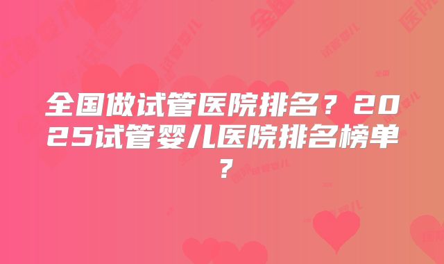 全国做试管医院排名?2025试管婴儿医院排名榜单?