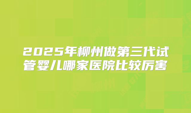 2025年柳州做第三代试管婴儿哪家医院比较厉害