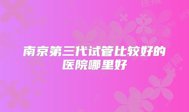 南京第三代试管比较好的医院哪里好