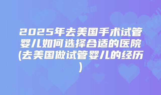 2025年去美国手术试管婴儿如何选择合适的医院(去美国做试管婴儿的经历)