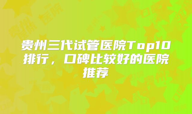 贵州三代试管医院Top10排行，口碑比较好的医院推荐