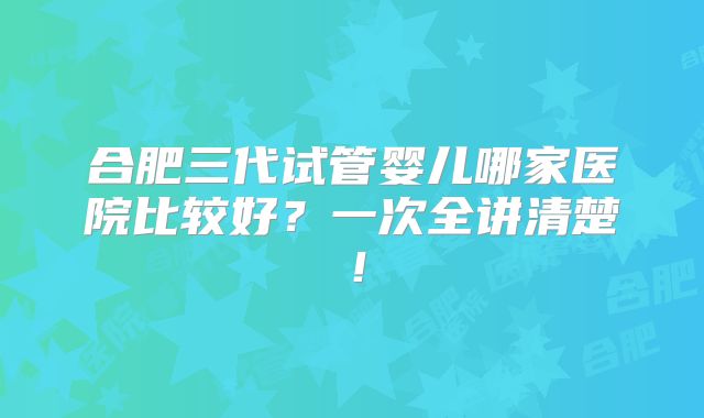 合肥三代试管婴儿哪家医院比较好?一次全讲清楚!