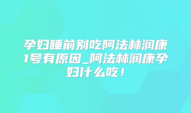 孕妇睡前别吃阿法林润康1号有原因_阿法林润康孕妇什么吃!