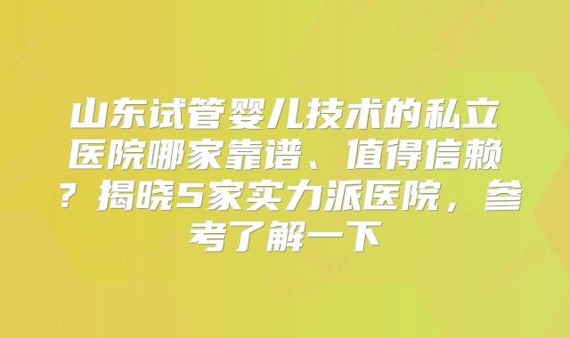 山东试管婴儿技术的私立医院哪家靠谱、值得信赖？揭晓5家实力派医院，参考了解一下