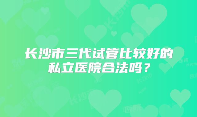 长沙市三代试管比较好的私立医院合法吗？
