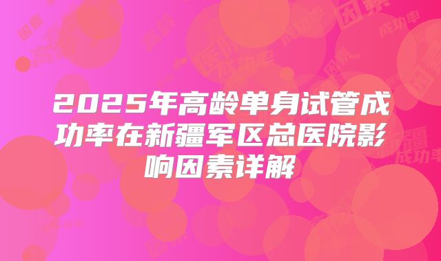 2025年高龄单身试管成功率在新疆军区总医院影响因素详解