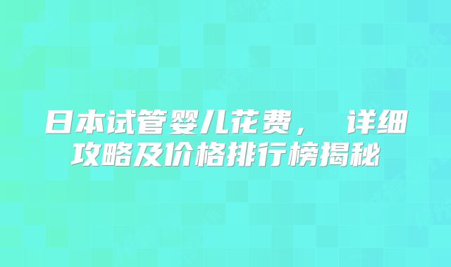 日本试管婴儿花费， 详细攻略及价格排行榜揭秘