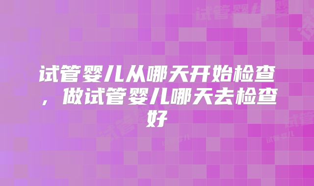 试管婴儿从哪天开始检查，做试管婴儿哪天去检查好