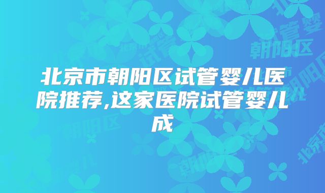 北京市朝阳区试管婴儿医院推荐,这家医院试管婴儿成