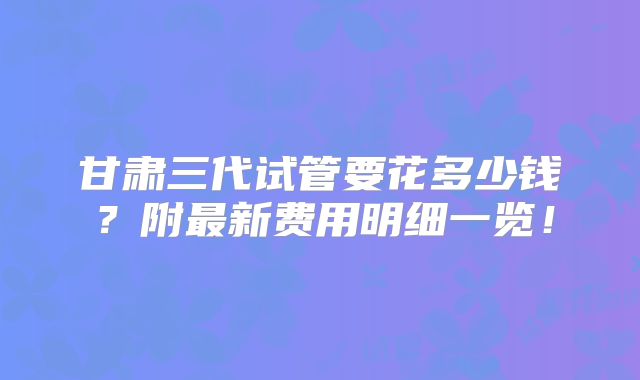 甘肃三代试管要花多少钱?附最新费用明细一览!