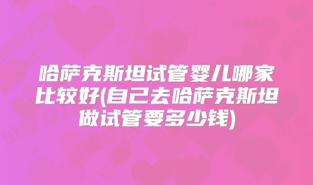 哈萨克斯坦试管婴儿哪家比较好(自己去哈萨克斯坦做试管要多少钱)