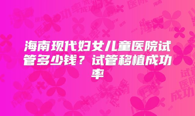 海南现代妇女儿童医院试管多少钱？试管移植成功率