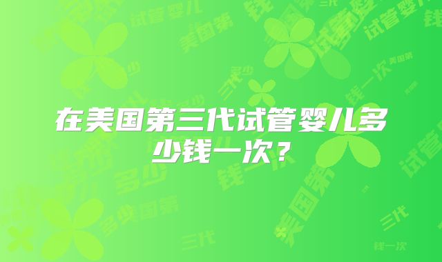 在美国第三代试管婴儿多少钱一次？