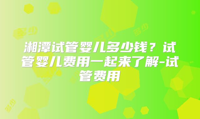 湘潭试管婴儿多少钱？试管婴儿费用一起来了解-试管费用