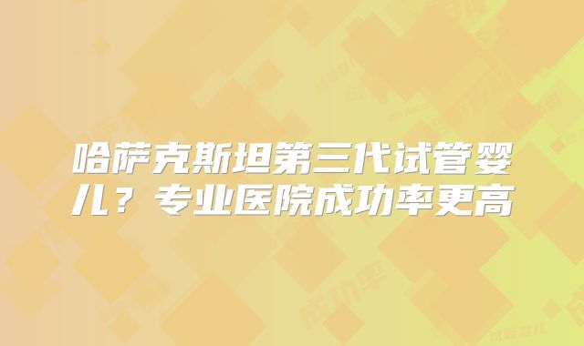 哈萨克斯坦第三代试管婴儿？专业医院成功率更高