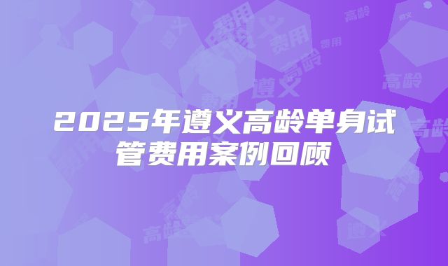 2025年遵义高龄单身试管费用案例回顾