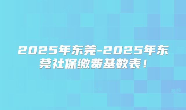 2025年东莞-2025年东莞社保缴费基数表！