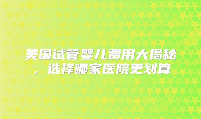 美国试管婴儿费用大揭秘，选择哪家医院更划算