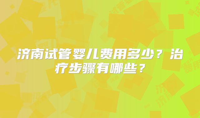 济南试管婴儿费用多少？治疗步骤有哪些？