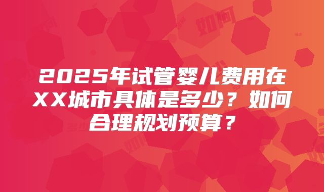 2025年试管婴儿费用在XX城市具体是多少？如何合理规划预算？