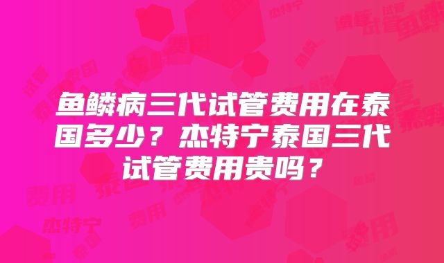 鱼鳞病三代试管费用在泰国多少？杰特宁泰国三代试管费用贵吗？