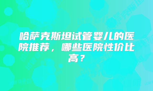 哈萨克斯坦试管婴儿的医院推荐，哪些医院性价比高？