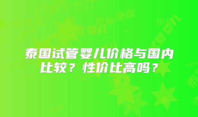 泰国试管婴儿价格与国内比较？性价比高吗？