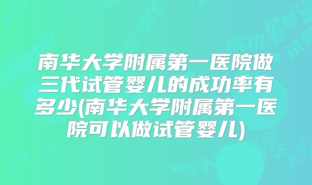 南华大学附属第一医院做三代试管婴儿的成功率有多少(南华大学附属第一医院可以做试管婴儿)