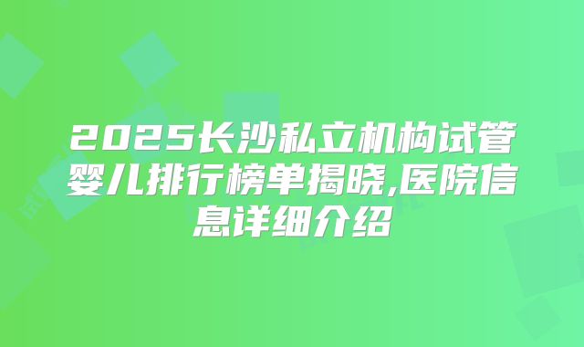 2025长沙私立机构试管婴儿排行榜单揭晓,医院信息详细介绍