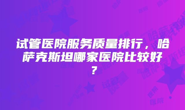 试管医院服务质量排行，哈萨克斯坦哪家医院比较好？