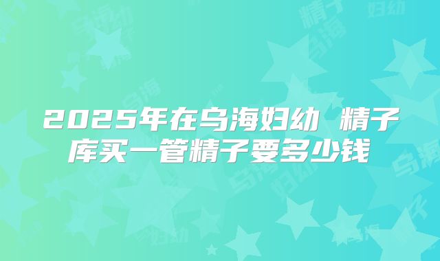 2025年在乌海妇幼 精子库买一管精子要多少钱