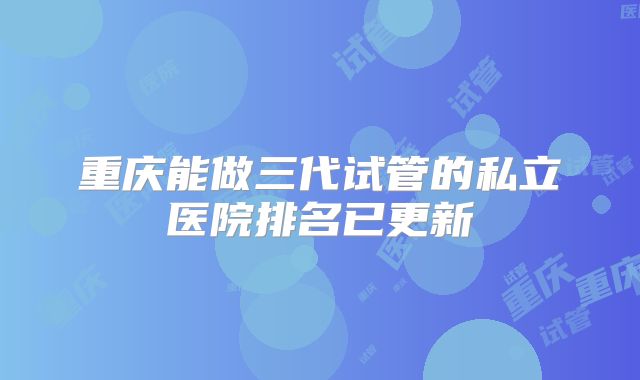 重庆能做三代试管的私立医院排名已更新
