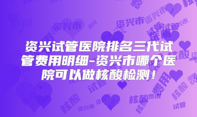 资兴试管医院排名三代试管费用明细-资兴市哪个医院可以做核酸检测!