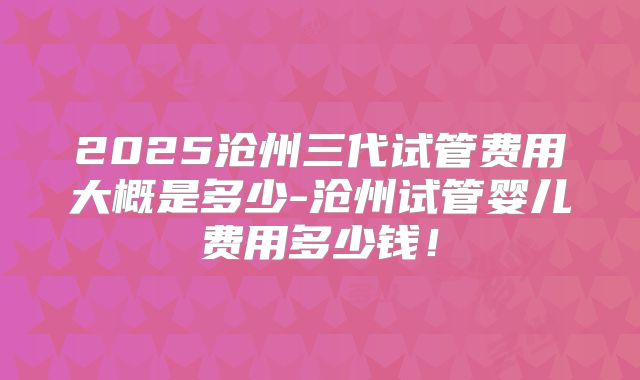 2025沧州三代试管费用大概是多少-沧州试管婴儿费用多少钱！