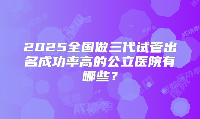 2025全国做三代试管出名成功率高的公立医院有哪些？