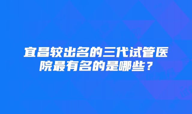 宜昌较出名的三代试管医院最有名的是哪些？