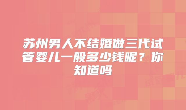 苏州男人不结婚做三代试管婴儿一般多少钱呢？你知道吗
