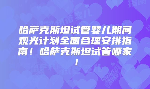 哈萨克斯坦试管婴儿期间观光计划全面合理安排指南!哈萨克斯坦试管哪家!
